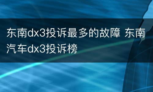 东南dx3投诉最多的故障 东南汽车dx3投诉榜