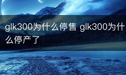 glk300为什么停售 glk300为什么停产了