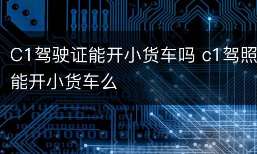 C1驾驶证能开小货车吗 c1驾照能开小货车么