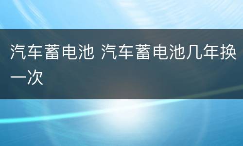 汽车蓄电池 汽车蓄电池几年换一次