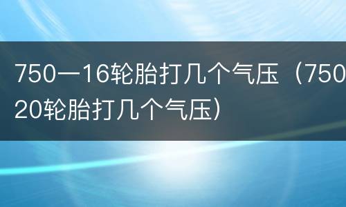 750一16轮胎打几个气压（75020轮胎打几个气压）