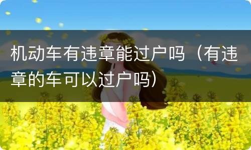 机动车有违章能过户吗（有违章的车可以过户吗）