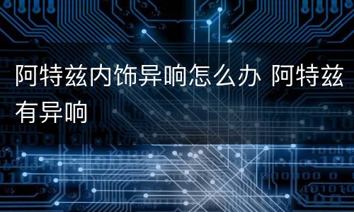 阿特兹内饰异响怎么办 阿特兹有异响