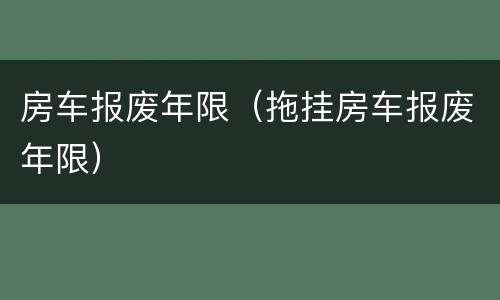 房车报废年限（拖挂房车报废年限）