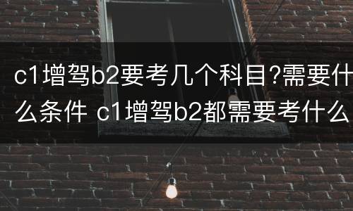 c1增驾b2要考几个科目?需要什么条件 c1增驾b2都需要考什么