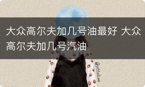 大众高尔夫加几号油最好 大众高尔夫加几号汽油
