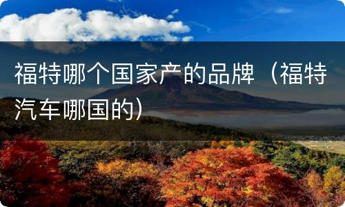 福特哪个国家产的品牌（福特汽车哪国的）