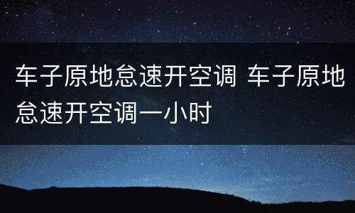 车子原地怠速开空调 车子原地怠速开空调一小时