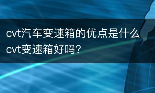 cvt汽车变速箱的优点是什么 cvt变速箱好吗?