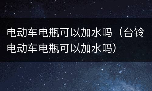 电动车电瓶可以加水吗（台铃电动车电瓶可以加水吗）