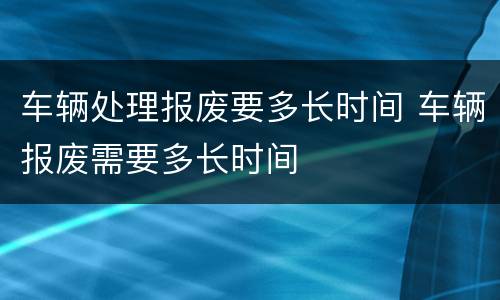 车辆处理报废要多长时间 车辆报废需要多长时间