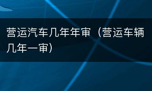 营运汽车几年年审（营运车辆几年一审）