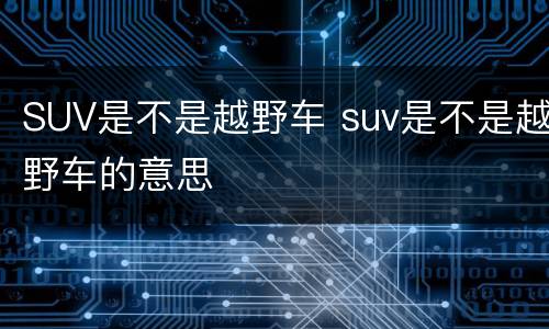 SUV是不是越野车 suv是不是越野车的意思