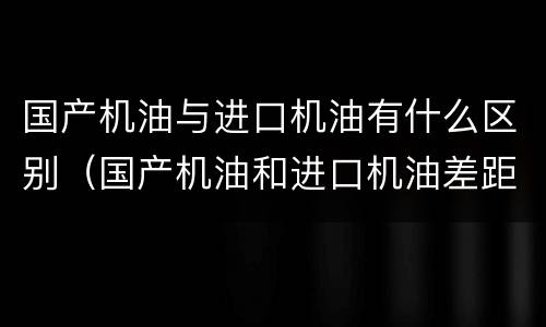 国产机油与进口机油有什么区别（国产机油和进口机油差距很大吗?）