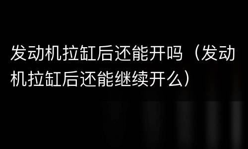 发动机拉缸后还能开吗（发动机拉缸后还能继续开么）