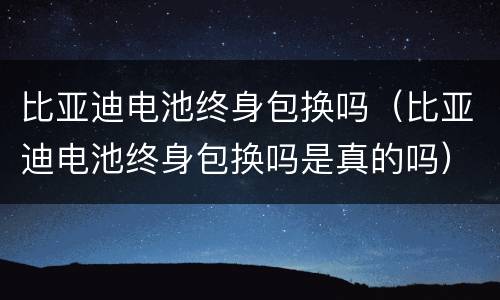 比亚迪电池终身包换吗（比亚迪电池终身包换吗是真的吗）