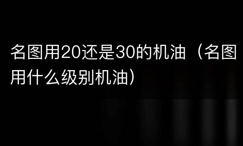 名图用20还是30的机油（名图用什么级别机油）
