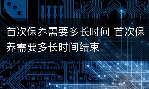 首次保养需要多长时间 首次保养需要多长时间结束