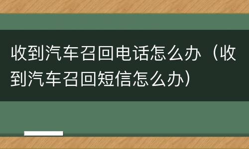 收到汽车召回电话怎么办（收到汽车召回短信怎么办）