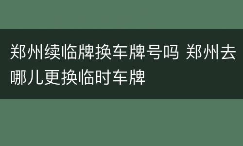 郑州续临牌换车牌号吗 郑州去哪儿更换临时车牌