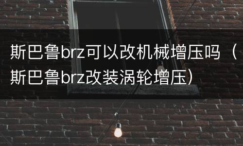 斯巴鲁brz可以改机械增压吗（斯巴鲁brz改装涡轮增压）