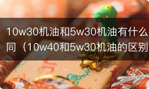 10w30机油和5w30机油有什么不同（10w40和5w30机油的区别）