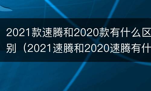 2021款速腾和2020款有什么区别（2021速腾和2020速腾有什么区别）