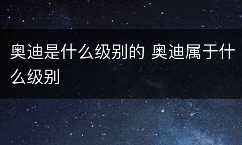 奥迪是什么级别的 奥迪属于什么级别