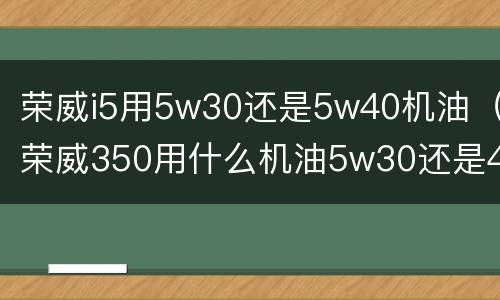 荣威i5用5w30还是5w40机油（荣威350用什么机油5w30还是40）