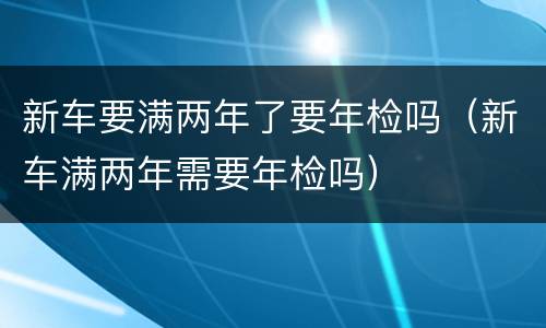 新车要满两年了要年检吗（新车满两年需要年检吗）