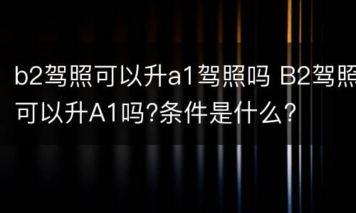 b2驾照可以升a1驾照吗 B2驾照可以升A1吗?条件是什么?