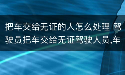 把车交给无证的人怎么处理 驾驶员把车交给无证驾驶人员,车怎么处理