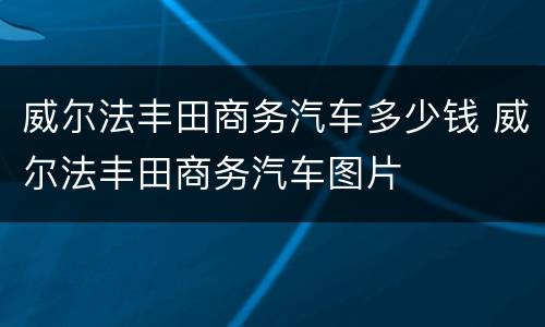 威尔法丰田商务汽车多少钱 威尔法丰田商务汽车图片
