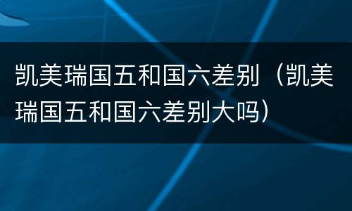凯美瑞国五和国六差别（凯美瑞国五和国六差别大吗）