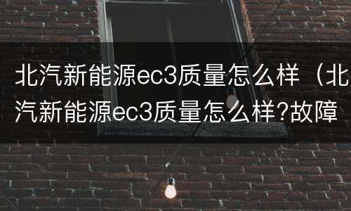 北汽新能源ec3质量怎么样（北汽新能源ec3质量怎么样?故障率高吗）