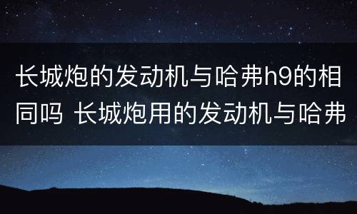 长城炮的发动机与哈弗h9的相同吗 长城炮用的发动机与哈弗h9的一样吗