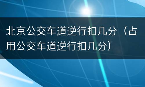 北京公交车道逆行扣几分（占用公交车道逆行扣几分）