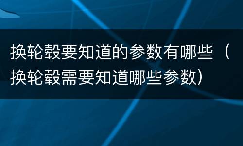 换轮毂要知道的参数有哪些（换轮毂需要知道哪些参数）