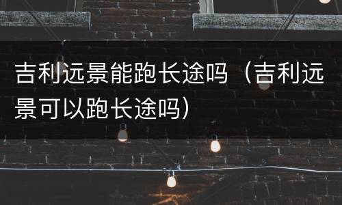 吉利远景能跑长途吗（吉利远景可以跑长途吗）