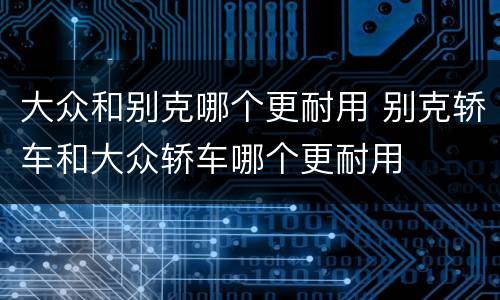 大众和别克哪个更耐用 别克轿车和大众轿车哪个更耐用