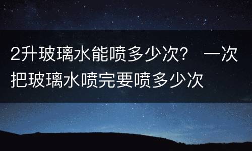 2升玻璃水能喷多少次？ 一次把玻璃水喷完要喷多少次