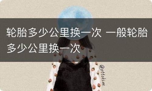 轮胎多少公里换一次 一般轮胎多少公里换一次