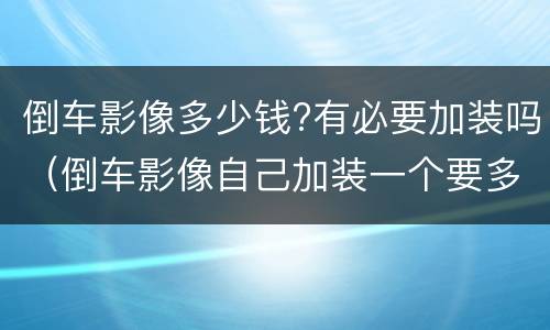 倒车影像多少钱?有必要加装吗（倒车影像自己加装一个要多少钱?）