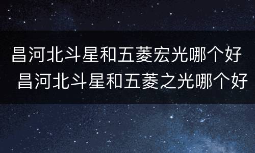昌河北斗星和五菱宏光哪个好 昌河北斗星和五菱之光哪个好