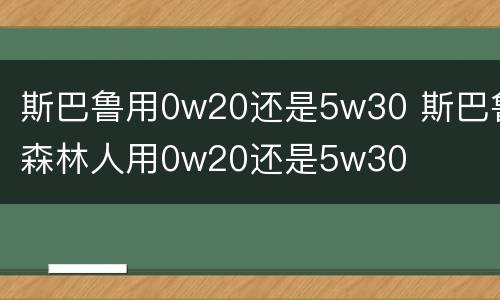 斯巴鲁用0w20还是5w30 斯巴鲁森林人用0w20还是5w30
