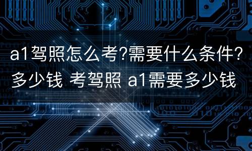 a1驾照怎么考?需要什么条件?多少钱 考驾照 a1需要多少钱?