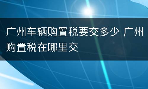 广州车辆购置税要交多少 广州购置税在哪里交