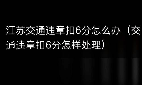 江苏交通违章扣6分怎么办（交通违章扣6分怎样处理）