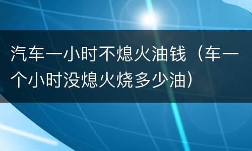 汽车一小时不熄火油钱（车一个小时没熄火烧多少油）