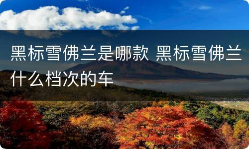 黑标雪佛兰是哪款 黑标雪佛兰什么档次的车